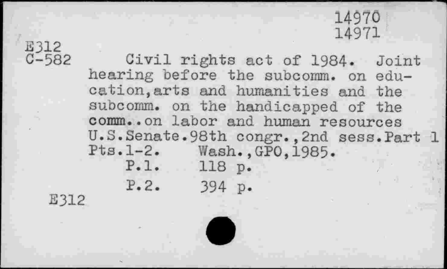 ﻿14970
14971
E312
C-582 Civil rights act of 1984. Joint hearing before the subcomm. on education, arts and humanities and the subcomm, on the handicapped of the comm..on labor and human resources U.S.Senate.98th congr.,2nd sess.Part 1 Pts.1-2.	Wash.,GP0,1985.
P.l.	118 p.
P.2.	394 p.
E312